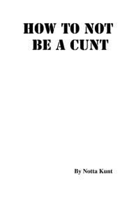 Title: How To Not Be A Cunt, Author: Notta Kunt
