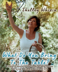 Title: What Do You Bring To The Table?: A Savory, Sensory, and Inspirational Guide to Living A Yummy Delicious Life, Author: Shelley Whizin