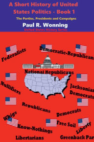 Title: A Short History of United States Politics - Book 1: The Parties, Presidents and Campaigns, Author: Paul R. Wonning