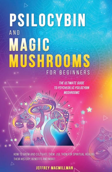 Psilocybin and Magic Mushrooms for Beginners: The Ultimate Guide to Psychedelic Psilocybin Mushrooms - How to Grow and Cultivate Them, Use Them for Spiritual Healing,