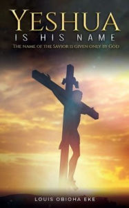 Title: YESHUA IS HIS NAME: THE NAME OF THE SAVIOR IS GIVEN ONLY BY GOD:, Author: Louis Obioha Eke