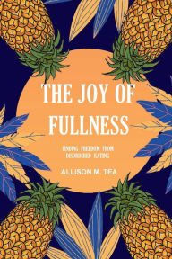 Title: The Joy of Fullness: Finding Freedom From Disordered Eating, Author: Allison Tea