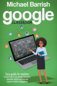 Title: Google Classroom: Easy guide for teachers to learn how to use google classroom, maximize online teaching and improve student engagement, Author: michael barrish