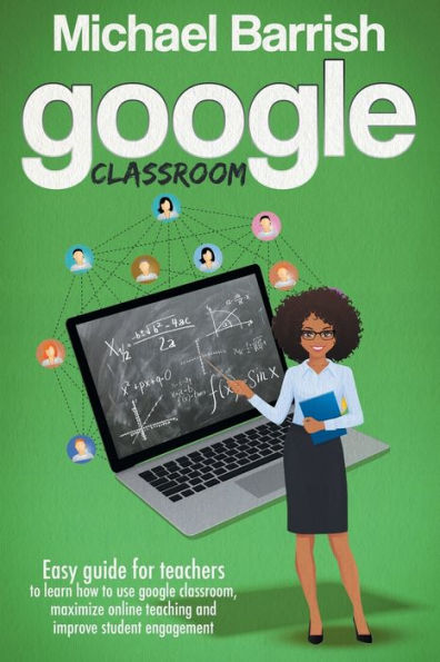 Google Classroom: Easy guide for teachers to learn how to use google classroom, maximize online teaching and improve student engagement