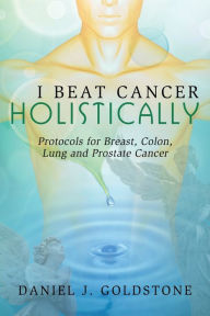 Title: I Beat Cancer Holistically: Protocols for Breast, Colon, Lung and Prostate Cancer:, Author: Daniel Goldstone