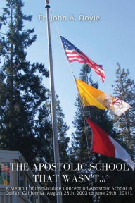 Title: The Apostolic School That Wasn't...: A Memoir of Immaculate Conception Apostolic School in Colfax, California (August 28th, 2003 to June 29th, 2011)., Author: Fr. John A. Doyle