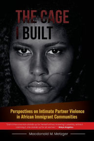 Title: The Cage I Built: Perspectives on Intimate Partner Violence in African Immigrant Communities, Author: Macdonald Metzger