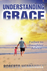 Title: Understanding GRACE: Father to Daughter Advice, Author: Roberto Hernandez