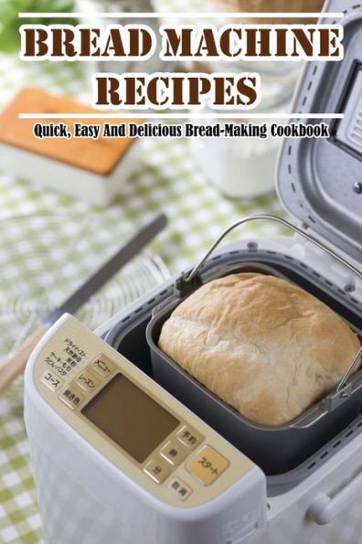 Bread Machine Recipes: Quick, Easy And Delicious Bread-Making Cookbook:
