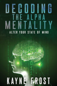 Title: Decoding the Alpha Mentality: Alter Your State Of Mind, Author: Kayne Frost