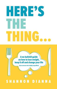 Title: Here's the Thing...: A no-bullshit guide on how to lose weight, keep it off and change your life (from someone who is highly unqualified), Author: Shannon Dianna