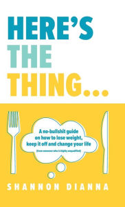 Title: Here's the Thing...: A no-bullshit guide on how to lose weight, keep it off and change your life (from someone who is highly unqualified), Author: Shannon Dianna