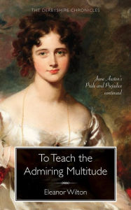 Title: To Teach the Admiring Multitude: Jane Austen's Pride and Prejudice Continued, Author: Eleanor Wilton