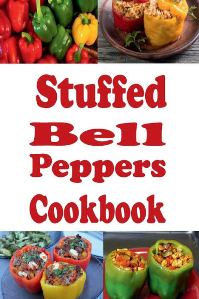 Stuffed Bell Peppers Cookbook: Recipes for Green, Orange, Red or Yellow Stuffed Bell Peppers