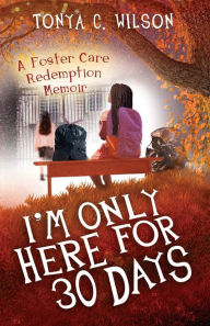 Title: I'm only Here for 30 Days: A Foster Care Redemption Memoir, Author: Tonya Wilson