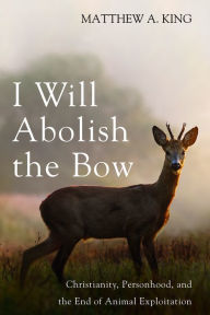 Title: I Will Abolish the Bow: Christianity, Personhood, and the End of Animal Exploitation, Author: Matthew A. King