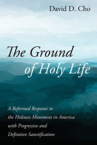 Title: The Ground of Holy Life: A Reformed Response to the Holiness Movement in America with Progressive and Definitive Sanctification, Author: David D. Cho