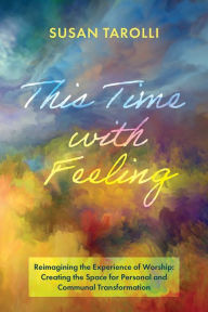 Title: This Time with Feeling: Reimagining the Experience of Worship: Creating the Space for Personal and Communal Transformation, Author: Susan Tarolli