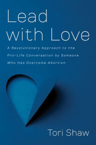 Title: Lead with Love: A Revolutionary Approach to the Pro-Life Conversation by Someone Who Has Overcome Abortion, Author: Tori Shaw