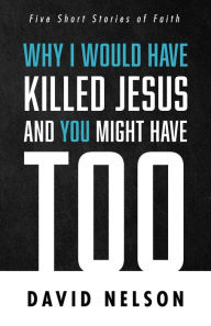 Title: Why I Would Have Killed Jesus and You Might Have Too: Five Short Stories of Faith, Author: David Nelson
