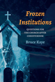 Title: Frozen Institutions: Questions for the Church after Christendom, Author: Bruce N. Kaye