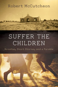 Title: Suffer the Children: Novellas, Short Stories, and a Parable, Author: Robert McCutcheon