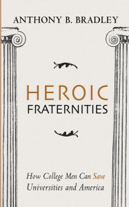 Title: Heroic Fraternities: How College Men Can Save Universities and America, Author: Anthony B. Bradley