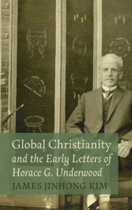 Title: Global Christianity and the Early Letters of Horace G. Underwood, Author: James Jinhong Kim