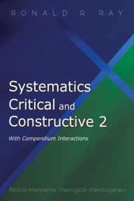 Title: Systematics Critical and Constructive 2: With Compendium Interactions: Biblical-Interpretive-Theological-Interdisciplinary, Author: Ronald R. Ray