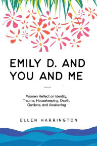Title: Emily D. and You and Me: Women Reflect on Identity, Trauma, Housekeeping, Death, Gardens, and Awakening, Author: Ellen Harrington