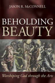 Title: Beholding Beauty: Worshiping God through the Arts, Author: Jason R. McConnell