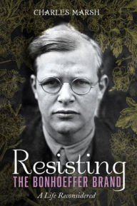Title: Resisting the Bonhoeffer Brand: A Life Reconsidered, Author: Charles Marsh