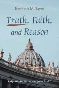 Title: Truth, Faith, and Reason: Scripture, Tradition, and John Paul II, Author: Kenneth M. Sayre