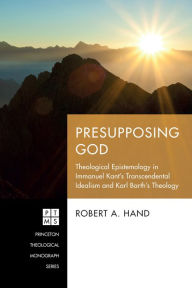 Title: Presupposing God: Theological Epistemology in Immanuel Kant's Transcendental Idealism and Karl Barth's Theology, Author: Robert A. Hand