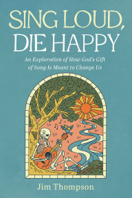 Title: Sing Loud, Die Happy: An Exploration of How God's Gift of Song Is Meant to Change Us, Author: Jim Thompson