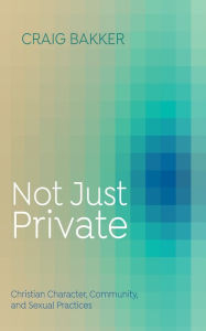 Title: Not Just Private: Christian Character, Community, and Sexual Practices, Author: Craig Bakker