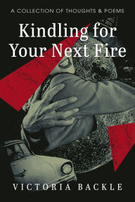 Title: Kindling for Your Next Fire: A Collection of Thoughts and Poems, Author: Victoria Backle