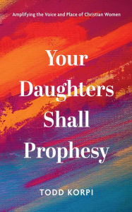 Title: Your Daughters Shall Prophesy: Amplifying the Voice and Place of Christian Women, Author: Todd Korpi