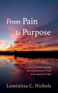 Title: From Pain to Purpose: A Young Woman's Journey from a Communist Prison to an American Pulpit, Author: Luminitza C. Nichols