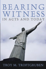 Title: Bearing Witness in Acts and Today, Author: Troy M Troftgruben
