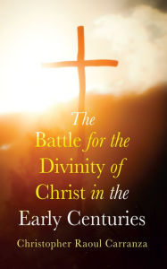 Title: The Battle for the Divinity of Christ in the Early Centuries, Author: Christopher Raoul Carranza