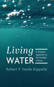Title: Living Water: A Wisdom Approach to the Parables of Jesus, Author: Robert P. Vande Kappelle