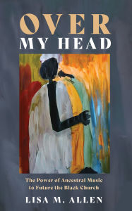 Title: Over My Head: The Power of Ancestral Music to Future the Black Church, Author: Lisa M. Allen