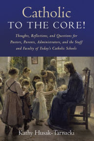 Title: Catholic to the Core!: Thoughts, Reflections, and Questions for Pastors, Parents, Administrators, and the Staff and Faculty of Today's Catholic Schools, Author: Kathy Husak-Tarnacki