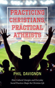 Title: Practicing Christians, Practical Atheists: How Cultural Liturgies and Everyday Social Practices Shape the Christian Life, Author: Phil Davignon