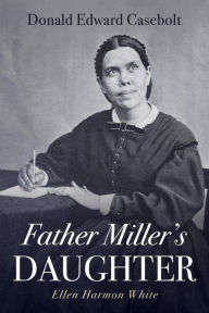 Title: Father Miller's Daughter: Ellen Harmon White, Author: Donald Edward Casebolt