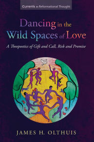 Title: Dancing in the Wild Spaces of Love: A Theopoetics of Gift and Call, Risk and Promise, Author: James H. Olthuis