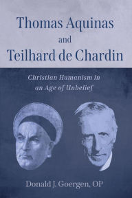 Title: Thomas Aquinas and Teilhard de Chardin: Christian Humanism in an Age of Unbelief, Author: Donald J. Goergen OP