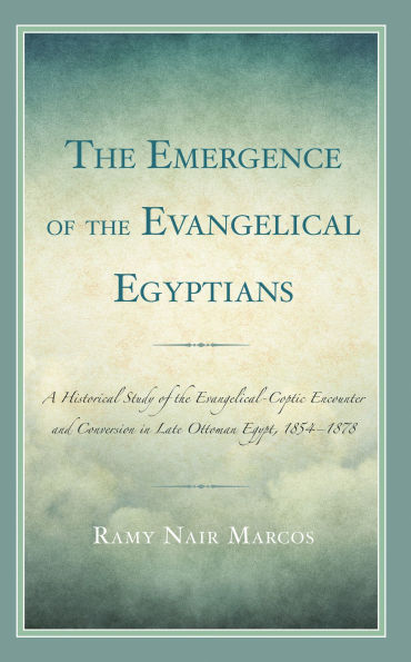 the Emergence of Evangelical Egyptians: A Historical Study Evangelical-Coptic Encounter and Conversion Late Ottoman Egypt, 1854-1878