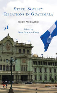 Title: State-Society Relations in Guatemala: Theory and Practice, Author: Omar Sanchez-Sibony